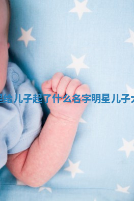 热门明星给儿子起了什么名字_明星儿子大名叫啥